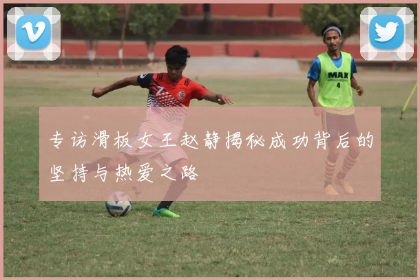 专访滑板女王赵静揭秘成功背后的坚持与热爱之路