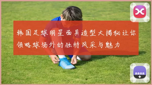 韩国足球明星面具造型大揭秘让你领略球场外的独特风采与魅力