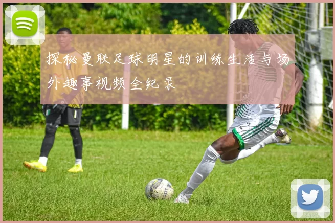 探秘曼联足球明星的训练生活与场外趣事视频全纪录