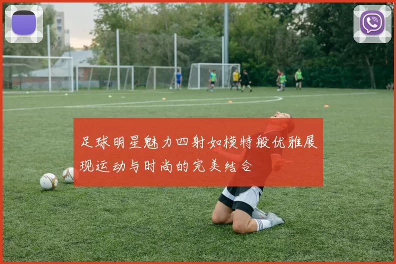 足球明星魅力四射如模特般优雅展现运动与时尚的完美结合