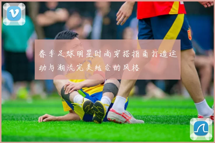春季足球明星时尚穿搭指南打造运动与潮流完美结合的风格