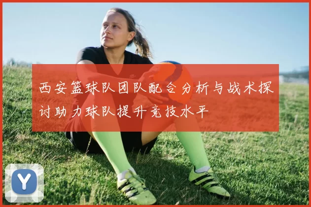 西安篮球队团队配合分析与战术探讨助力球队提升竞技水平