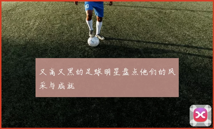 又高又黑的足球明星盘点他们的风采与成就