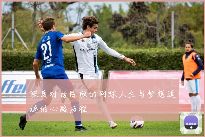 深度对话陈敏的网球人生与梦想追逐的心路历程